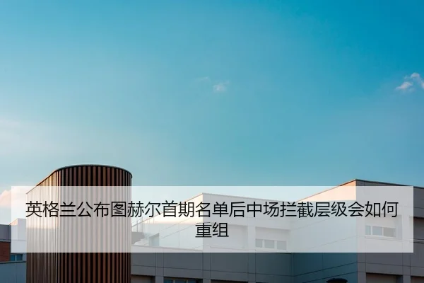英格兰公布图赫尔首期名单后中场拦截层级会如何重组