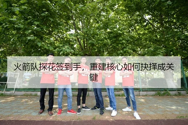 火箭队探花签到手，重建核心如何抉择成关键
