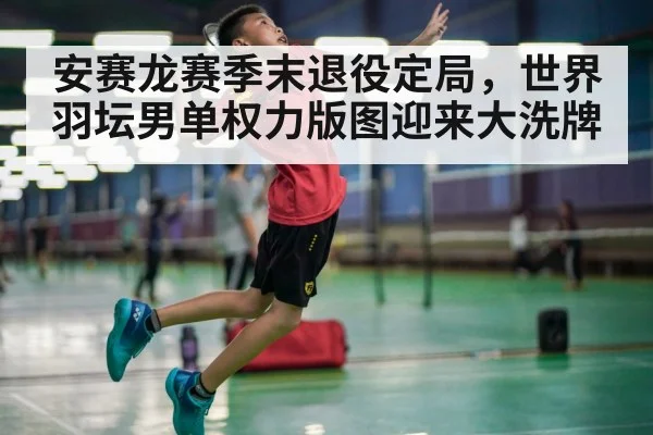 安赛龙赛季末退役定局，世界羽坛男单权力版图迎来大洗牌