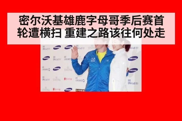 密尔沃基雄鹿字母哥季后赛首轮遭横扫 重建之路该往何处走